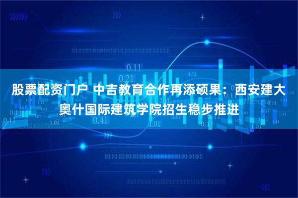 股票配资门户 中吉教育合作再添硕果：西安建大奥什国际建筑学院招生稳步推进
