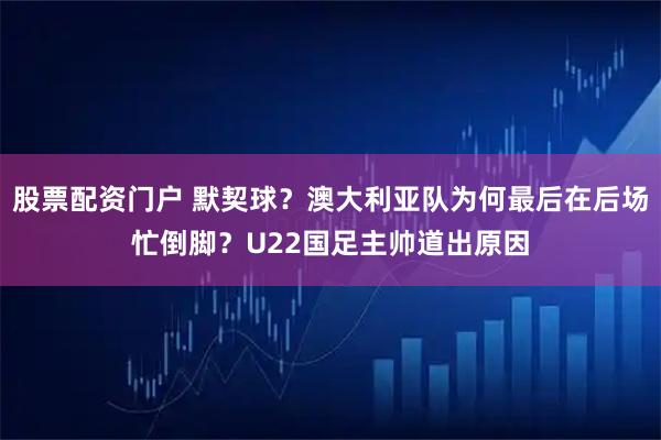 股票配资门户 默契球？澳大利亚队为何最后在后场忙倒脚？U22国足主帅道出原因
