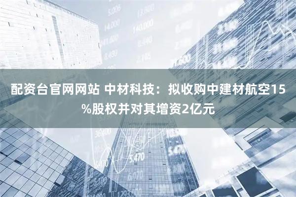配资台官网网站 中材科技：拟收购中建材航空15%股权并对其增资2亿元