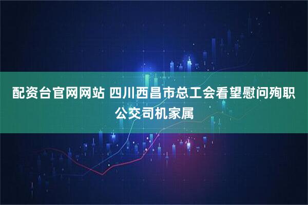 配资台官网网站 四川西昌市总工会看望慰问殉职公交司机家属