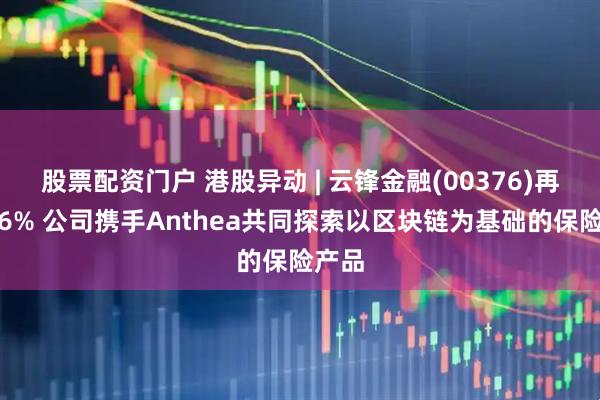 股票配资门户 港股异动 | 云锋金融(00376)再涨超6% 公司携手Anthea共同探索以区块链为基础的保险产品