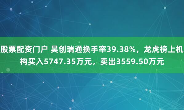 股票配资门户 昊创瑞通换手率39.38%，龙虎榜上机构买入5747.35万元，卖出3559.50万元