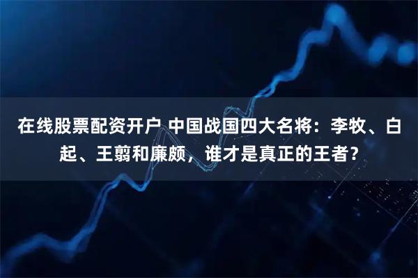 在线股票配资开户 中国战国四大名将：李牧、白起、王翦和廉颇，谁才是真正的王者？