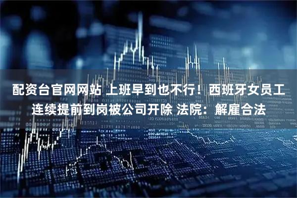 配资台官网网站 上班早到也不行！西班牙女员工连续提前到岗被公司开除 法院：解雇合法