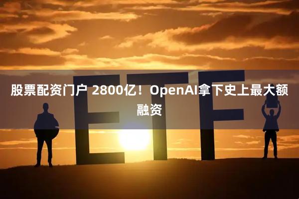股票配资门户 2800亿！OpenAI拿下史上最大额融资