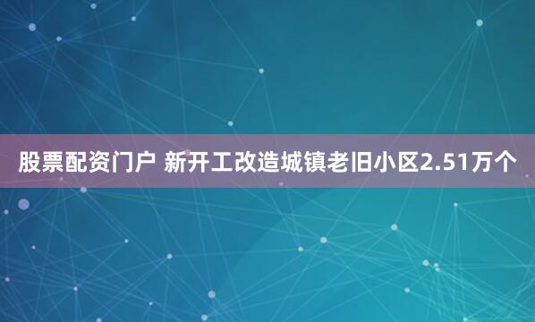 股票配资门户 新开工改造城镇老旧小区2.51万个