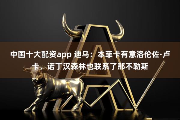 中国十大配资app 迪马：本菲卡有意洛伦佐·卢卡，诺丁汉森林也联系了那不勒斯