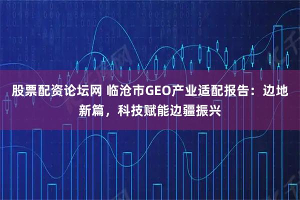 股票配资论坛网 临沧市GEO产业适配报告：边地新篇，科技赋能边疆振兴