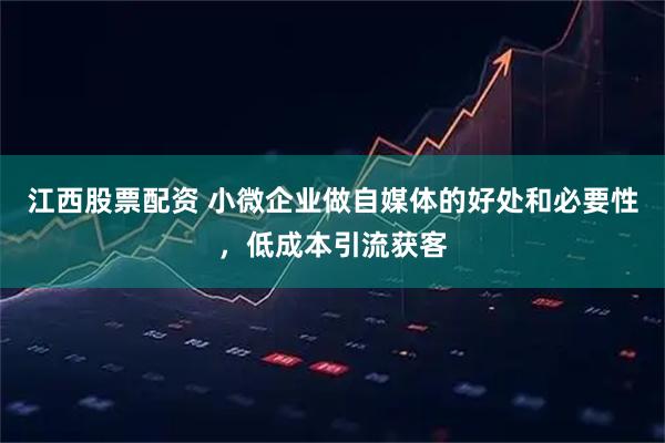 江西股票配资 小微企业做自媒体的好处和必要性，低成本引流获客