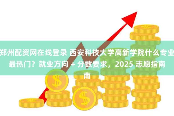 郑州配资网在线登录 西安科技大学高新学院什么专业最热门？就业方向 + 分数要求，2025 志愿指南