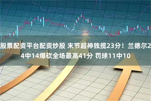 股票配资平台配资炒股 末节超神独揽23分！兰德尔24中14爆砍全场最高41分 罚球11中10