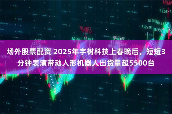 场外股票配资 2025年宇树科技上春晚后，短短3分钟表演带动人形机器人出货量超5500台
