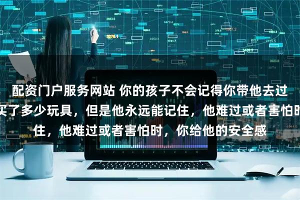 配资门户服务网站 你的孩子不会记得你带他去过多少地方玩，给他买了多少玩具，但是他永远能记住，他难过或者害怕时，你给他的安全感