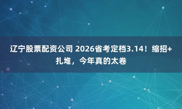 辽宁股票配资公司 2026省考定档3.14！缩招+扎堆，今年真的太卷