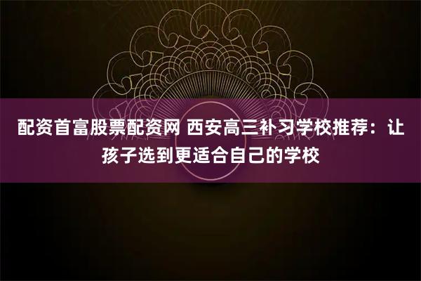 配资首富股票配资网 西安高三补习学校推荐：让孩子选到更适合自己的学校