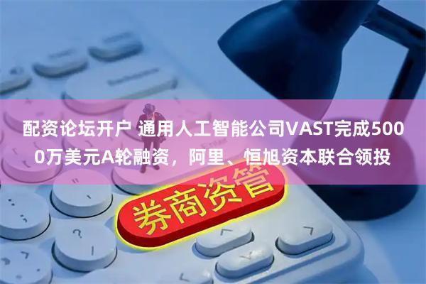 配资论坛开户 通用人工智能公司VAST完成5000万美元A轮融资，阿里、恒旭资本联合领投