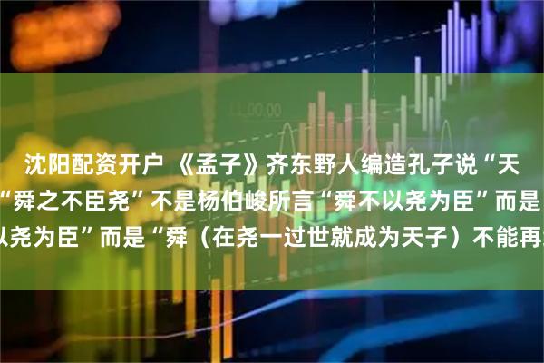 沈阳配资开户 《孟子》齐东野人编造孔子说“天下殆哉，岌岌乎！”+“舜之不臣尧”不是杨伯峻所言“舜不以尧为臣”而是“舜（在尧一过世就成为天子）不能再给尧做臣子”