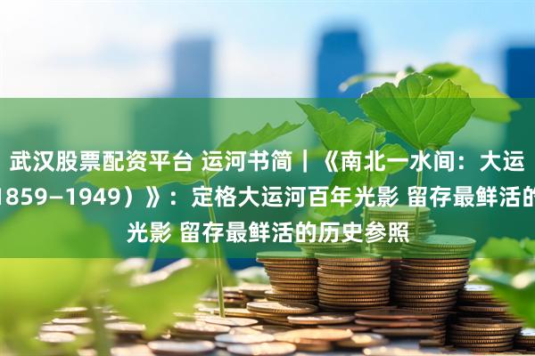 武汉股票配资平台 运河书简｜《南北一水间：大运河影像（1859—1949）》：定格大运河百年光影 留存最鲜活的历史参照