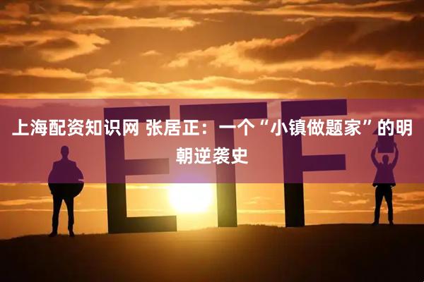 上海配资知识网 张居正：一个“小镇做题家”的明朝逆袭史