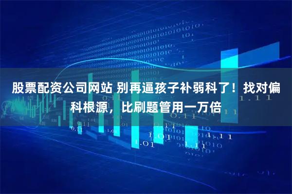 股票配资公司网站 别再逼孩子补弱科了！找对偏科根源，比刷题管用一万倍