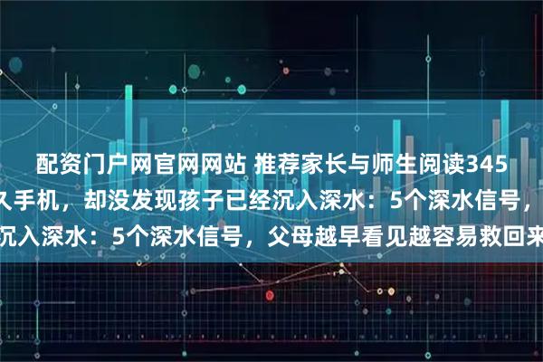 配资门户网官网网站 推荐家长与师生阅读3453：很多父母只盯玩多久手机，却没发现孩子已经沉入深水：5个深水信号，父母越早看见越容易救回来