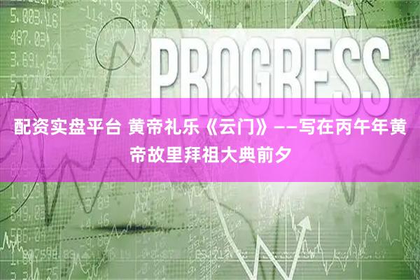 配资实盘平台 黄帝礼乐《云门》——写在丙午年黄帝故里拜祖大典前夕